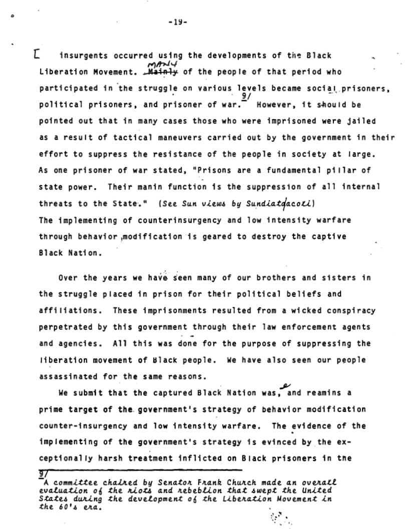 -19-  L insurgents occurred using the developments of tie Black . Liberation Movement. m of the people of that period who participated in ‘the struggle on various !;;uls became social prisoners, political prisoners, and prisoner of war.” However, 1t should be pointed out that in many cases those who were imprisoned were jailed as a result of tactical maneuvers carried out by the government in their effort to suppress the resistance of the people in society at large. As one prisoner of war stated, "Prisons are a fundamental pillar of state power. Their manin function is the suppression of all internal threats to the State." (See Sun views by sunazaz4ncact The implementing of counterinsurgency and low intensity warfare through behavior modification is geared to destroy the captive  Black Nation.  Over the years we have seen many of our brothers and sisters in the struggle placed in prison for their political beliefs and affiliations. These imprisonments resulted from a wicked conspiracy perpetrated by this government through their law enforcement agents and agencies. A1l this was done for the purpose of suppressing the Iiberation movement of Black people. We have also seen our people assassinated for the same reasons.  We submit that the captured Black Nation vl!,":nd reamins a prime target of the government’s strategy of behavior modification counter-insurgency and Tow intensity warfare. The evidence of the implementing of the government’s strategy is evinced by the ex- ceptionally harsh treatment inflicted on Black prisoners in tne  -  TA committee chaired by Semator Frank Church made an overatl evaluation of the riots and rebeblion that swept the United States during the development of the Liberation Movement in the 60’s era.  
